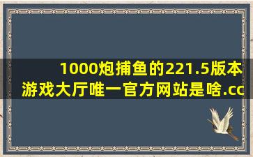 1000炮捕鱼的221.5版本游戏大厅唯一官方网站是啥.cc